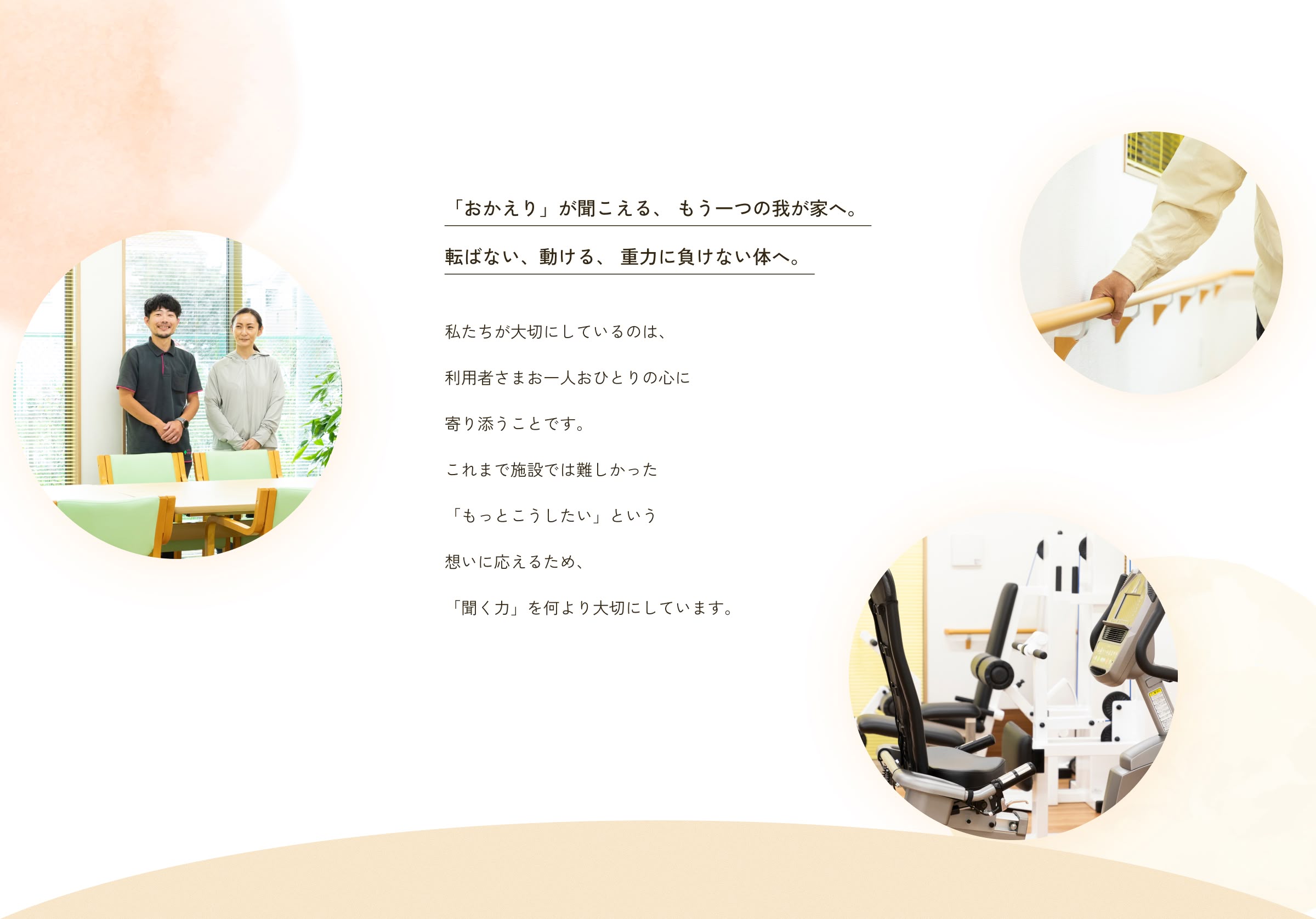 「おかえり」が聞こえる、 もう一つの我が家へ。転ばない、動ける、 重力に負けない体へ。私たちが大切にしているのは、利用者さまお一人おひとりの心に寄り添うことです。これまで施設では難しかった「もっとこうしたい」という想いに応えるため、「聞く力」を何より大切にしています。