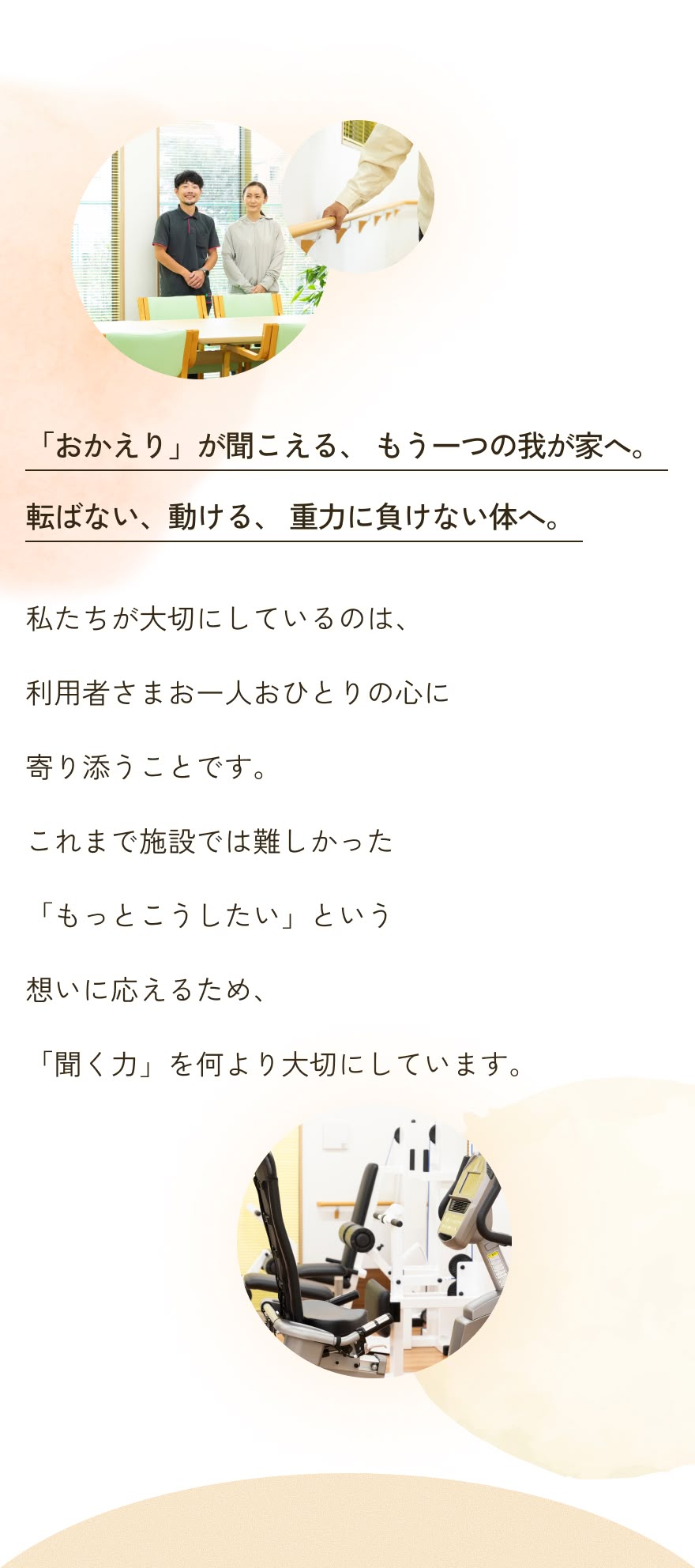 「おかえり」が聞こえる、 もう一つの我が家へ。転ばない、動ける、 重力に負けない体へ。私たちが大切にしているのは、利用者さまお一人おひとりの心に寄り添うことです。これまで施設では難しかった「もっとこうしたい」という想いに応えるため、「聞く力」を何より大切にしています。
