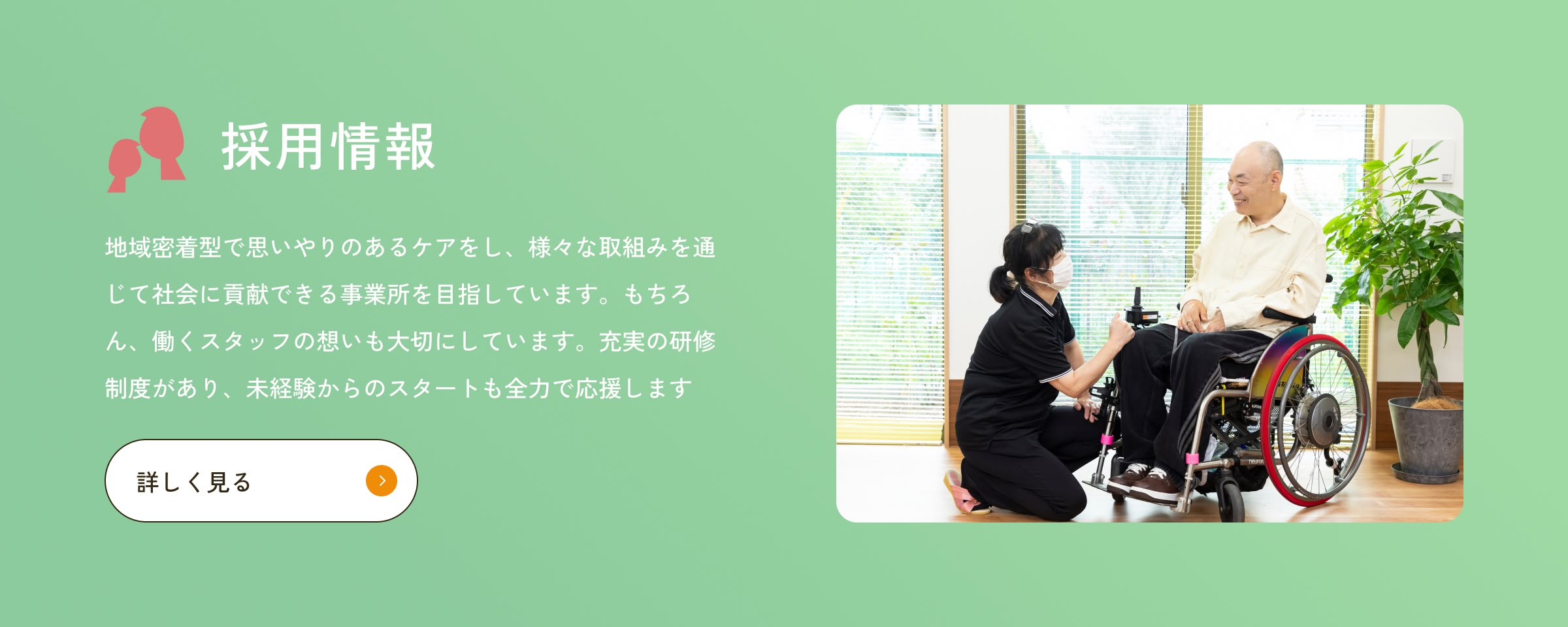 地域密着型で思いやりのあるケアをし、様々な取組みを通じて社会に貢献できる事業所を目指しています。もちろん、働くスタッフの想いも大切にしています。充実の研修制度があり、未経験からのスタートも全力で応援します