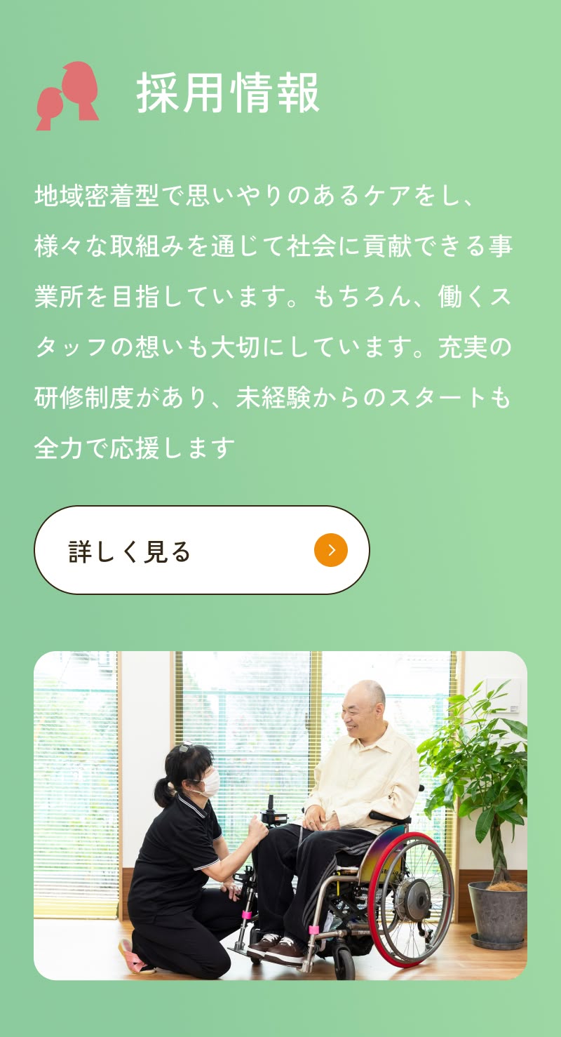 地域密着型で思いやりのあるケアをし、様々な取組みを通じて社会に貢献できる事業所を目指しています。もちろん、働くスタッフの想いも大切にしています。充実の研修制度があり、未経験からのスタートも全力で応援します