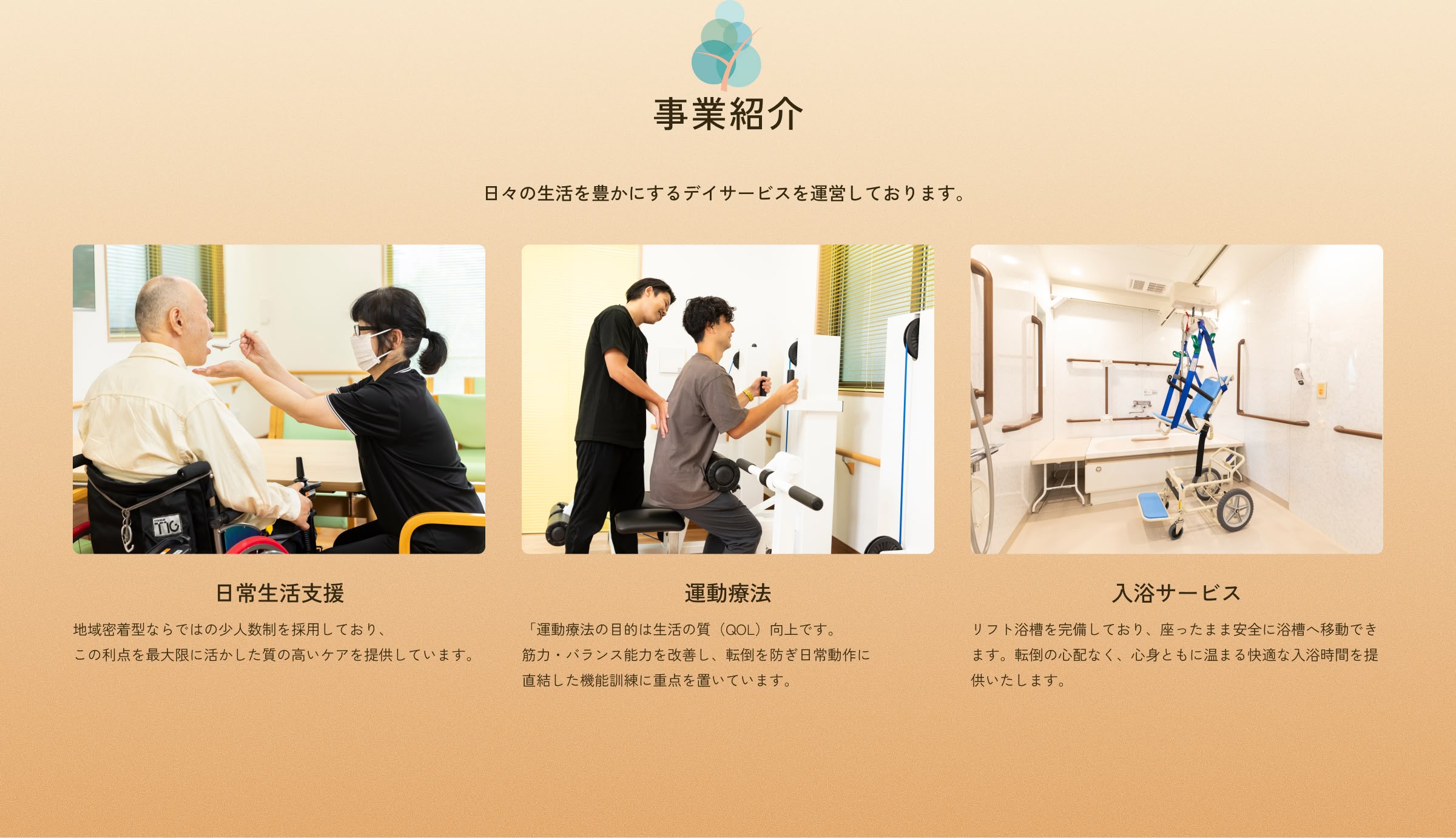 事業紹介 日々の生活を豊かにするデイサービスを運営しております。日常生活支援:地域密着型ならではの少人数制を採用しており、この利点を最大限に活かした質の高いケアを提供しています。 運動療法:「運動療法の目的は生活の質（QOL）向上です。筋力・バランス能力を改善し、転倒を防ぎ日常動作に直結した機能訓練に重点を置いています。入浴サービス:リフト浴槽を完備しており、座ったまま安全に浴槽へ移動できます。転倒の心配なく、心身ともに温まる快適な入浴時間を提供いたします。