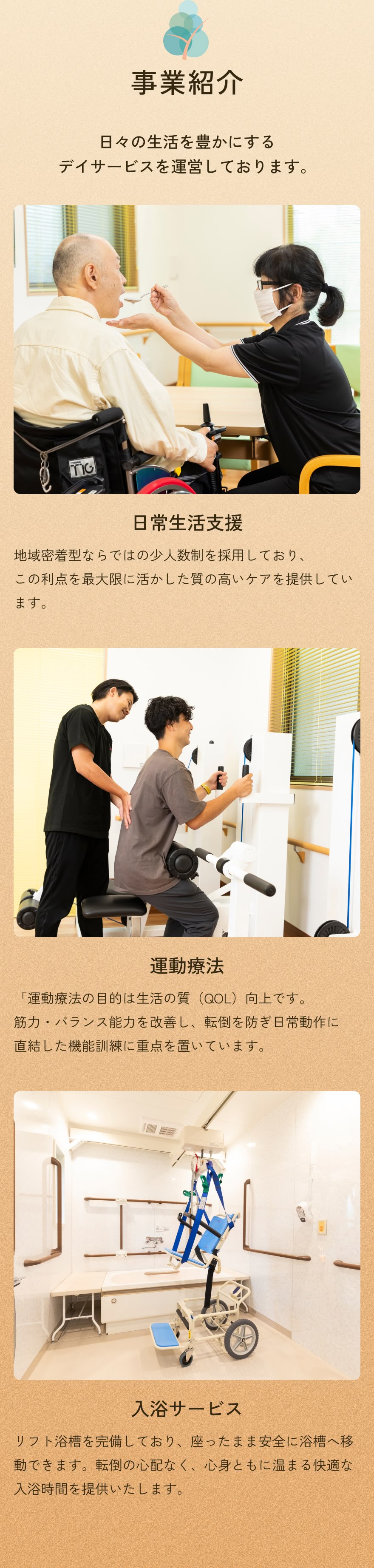 事業紹介 日々の生活を豊かにするデイサービスを運営しております。日常生活支援:地域密着型ならではの少人数制を採用しており、この利点を最大限に活かした質の高いケアを提供しています。 運動療法:「運動療法の目的は生活の質（QOL）向上です。筋力・バランス能力を改善し、転倒を防ぎ日常動作に直結した機能訓練に重点を置いています。入浴サービス:リフト浴槽を完備しており、座ったまま安全に浴槽へ移動できます。転倒の心配なく、心身ともに温まる快適な入浴時間を提供いたします。